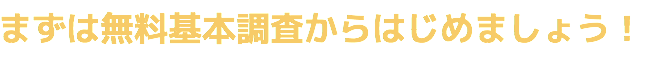 まずは無料基本調査からはじめましょう!
